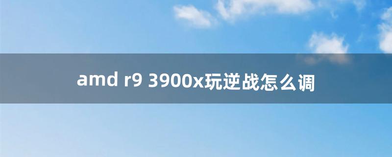 amd r9 3900x玩逆战怎么调（amdr93900x打游戏怎么样)